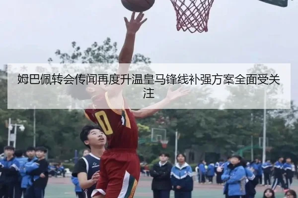 姆巴佩转会传闻再度升温皇马锋线补强方案全面受关注